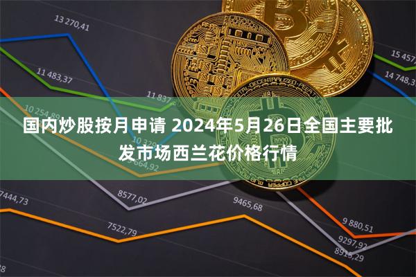 国内炒股按月申请 2024年5月26日全国主要批发市场西兰花价格行情