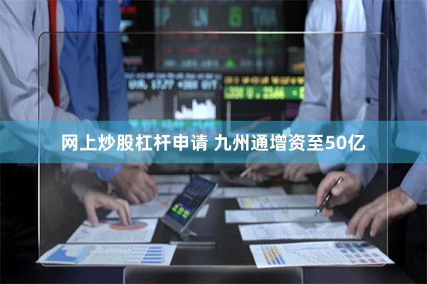 网上炒股杠杆申请 九州通增资至50亿