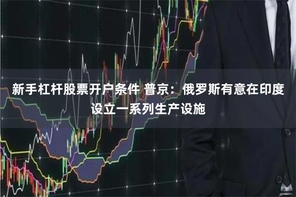 新手杠杆股票开户条件 普京：俄罗斯有意在印度设立一系列生产设施