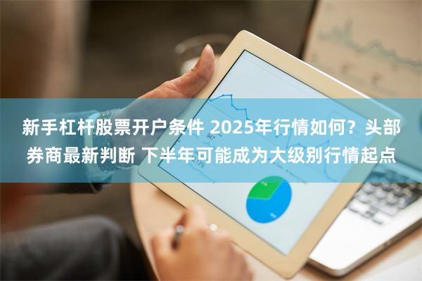 新手杠杆股票开户条件 2025年行情如何？头部券商最新判断 下半年可能成为大级别行情起点