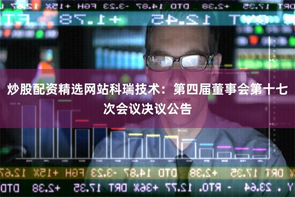 炒股配资精选网站科瑞技术：第四届董事会第十七次会议决议公告