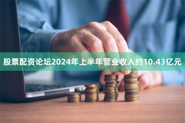 股票配资论坛2024年上半年营业收入约10.43亿元