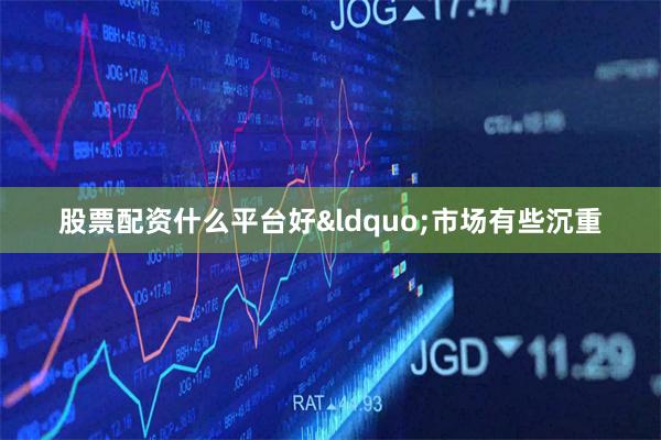 股票配资什么平台好“市场有些沉重