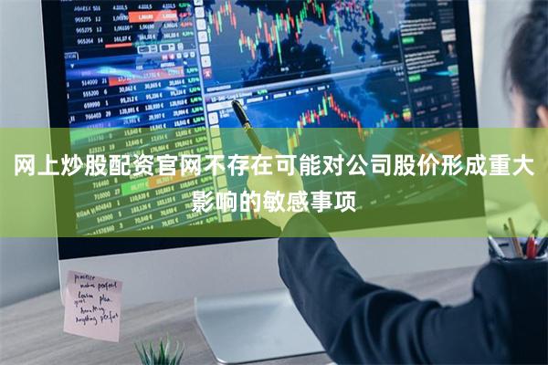 网上炒股配资官网不存在可能对公司股价形成重大影响的敏感事项