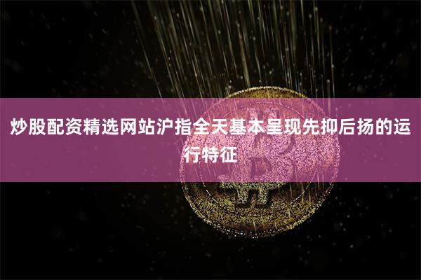 炒股配资精选网站沪指全天基本呈现先抑后扬的运行特征