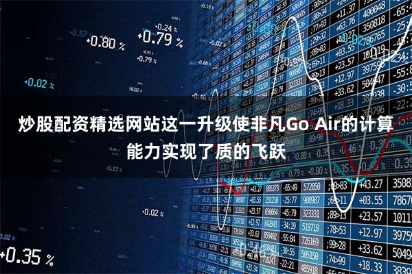 炒股配资精选网站这一升级使非凡Go Air的计算能力实现了质的飞跃