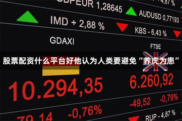 股票配资什么平台好他认为人类要避免“养虎为患”
