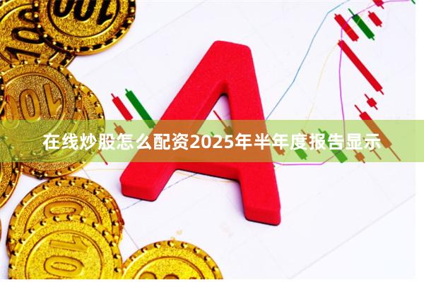 在线炒股怎么配资2025年半年度报告显示