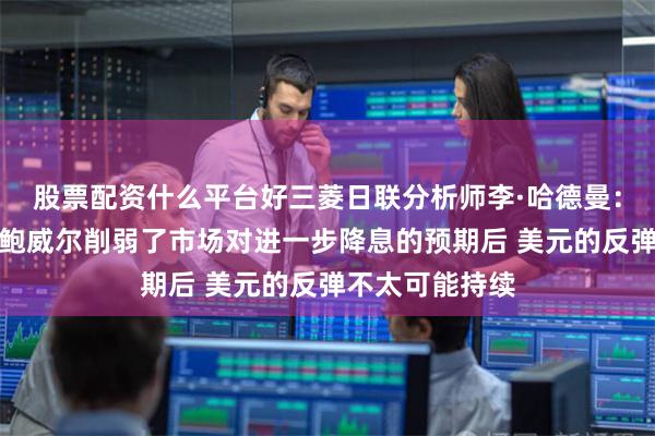 股票配资什么平台好三菱日联分析师李·哈德曼：在美联储主席鲍威尔削弱了市场对进一步降息的预期后 美元的反弹不太可能持续