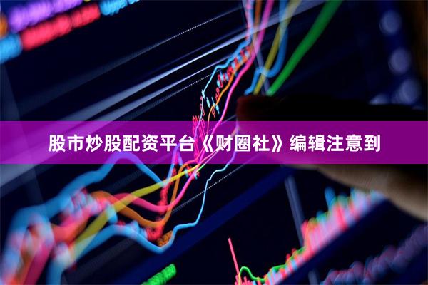 股市炒股配资平台《财圈社》编辑注意到