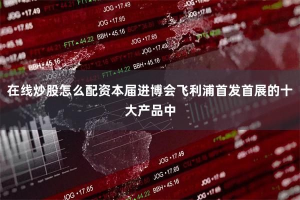 在线炒股怎么配资本届进博会飞利浦首发首展的十大产品中