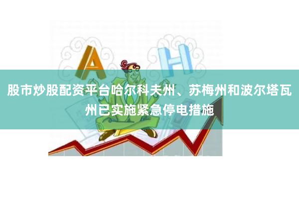 股市炒股配资平台哈尔科夫州、苏梅州和波尔塔瓦州已实施紧急停电措施